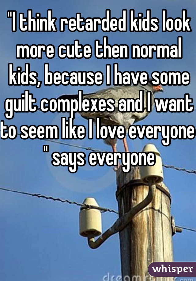 "I think retarded kids look more cute then normal kids, because I have some guilt complexes and I want to seem like I love everyone " says everyone 