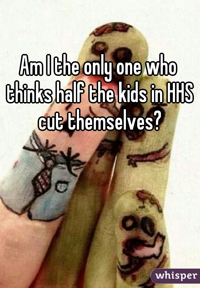 Am I the only one who thinks half the kids in HHS cut themselves?