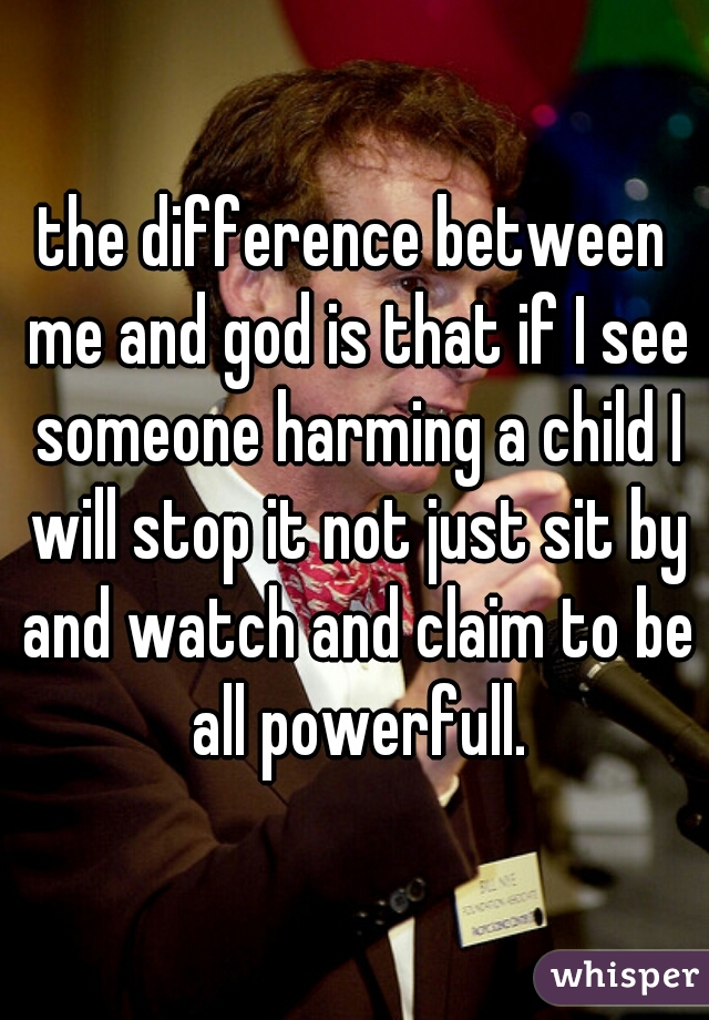 the difference between me and god is that if I see someone harming a child I will stop it not just sit by and watch and claim to be all powerfull.