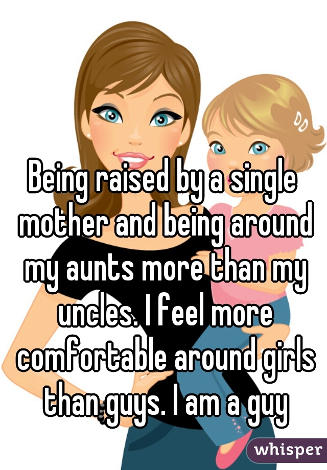 Being raised by a single mother and being around my aunts more than my uncles. I feel more comfortable around girls than guys. I am a guy