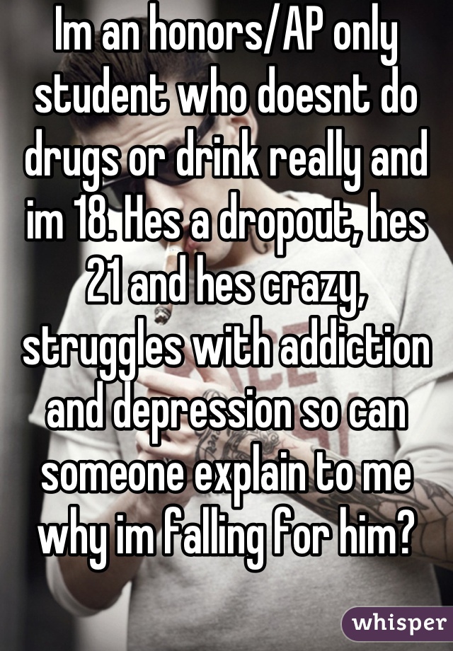 Im an honors/AP only student who doesnt do drugs or drink really and im 18. Hes a dropout, hes 21 and hes crazy, struggles with addiction and depression so can someone explain to me why im falling for him?
