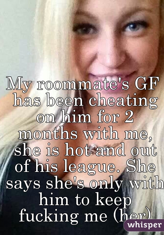 My roommate's GF has been cheating on him for 2 months with me, she is hot and out of his league. She says she's only with him to keep fucking me (her)