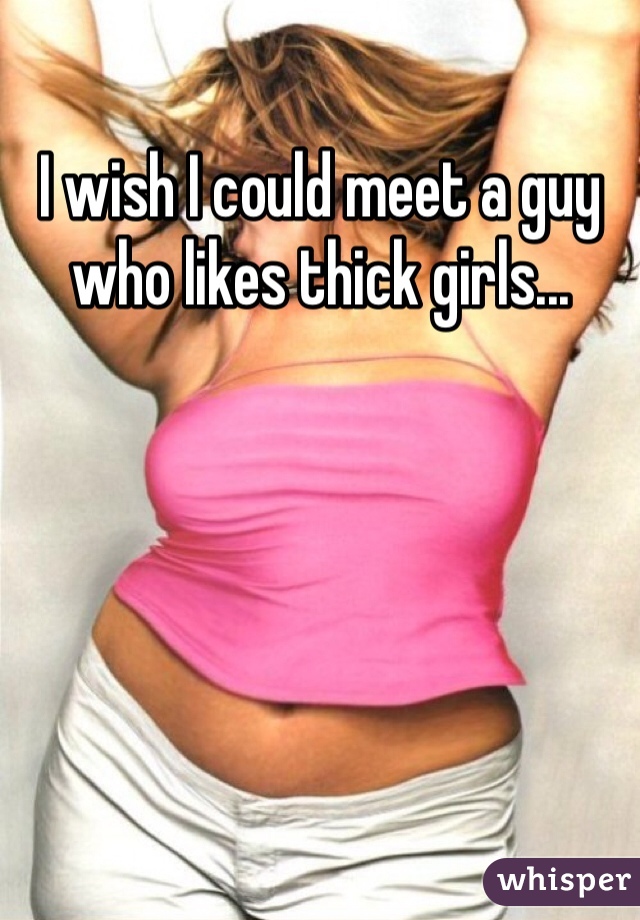 I wish I could meet a guy who likes thick girls...