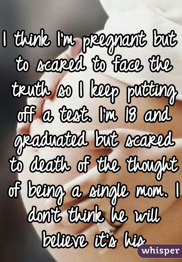 I think I'm pregnant but to scared to face the truth so I keep putting off a test. I'm 18 and graduated but scared to death of the thought of being a single mom. I don't think he will believe it's his