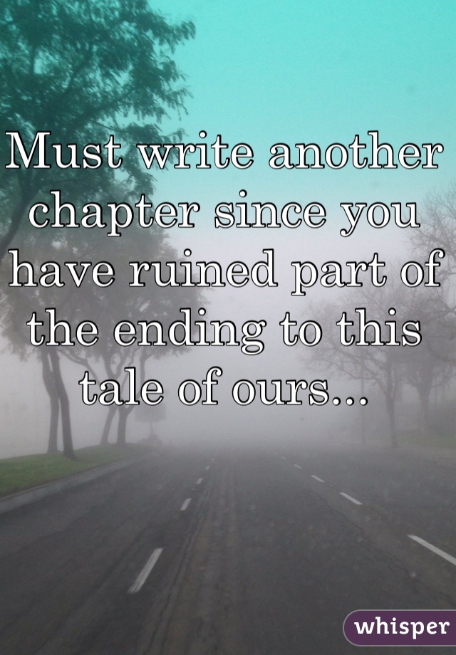 Must write another chapter since you have ruined part of the ending to this tale of ours...