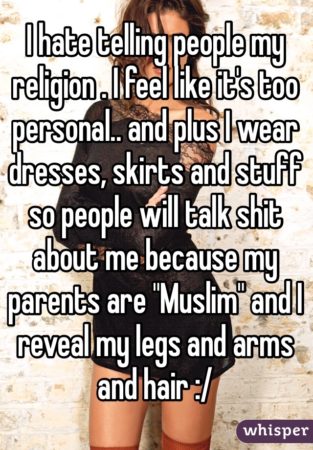 I hate telling people my religion . I feel like it's too personal.. and plus I wear dresses, skirts and stuff so people will talk shit about me because my parents are "Muslim" and I reveal my legs and arms and hair :/ 