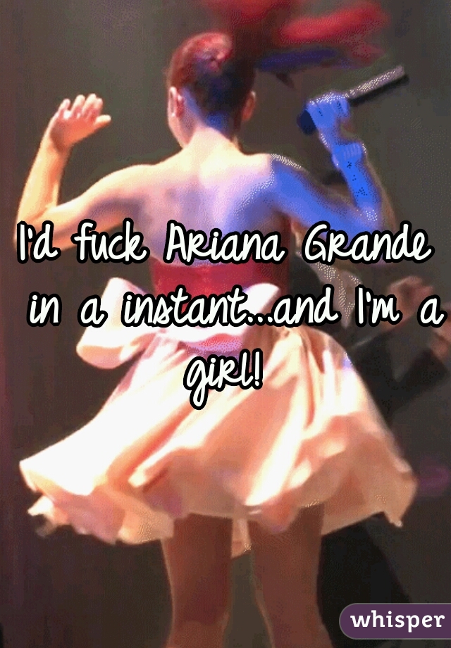 
I'd fuck Ariana Grande in a instant...and I'm a girl! 