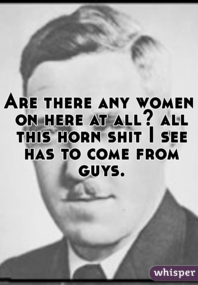 Are there any women on here at all? all this horn shit I see has to come from guys.