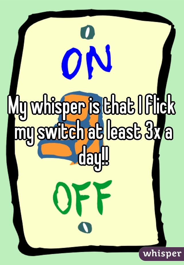 My whisper is that I flick my switch at least 3x a day!!