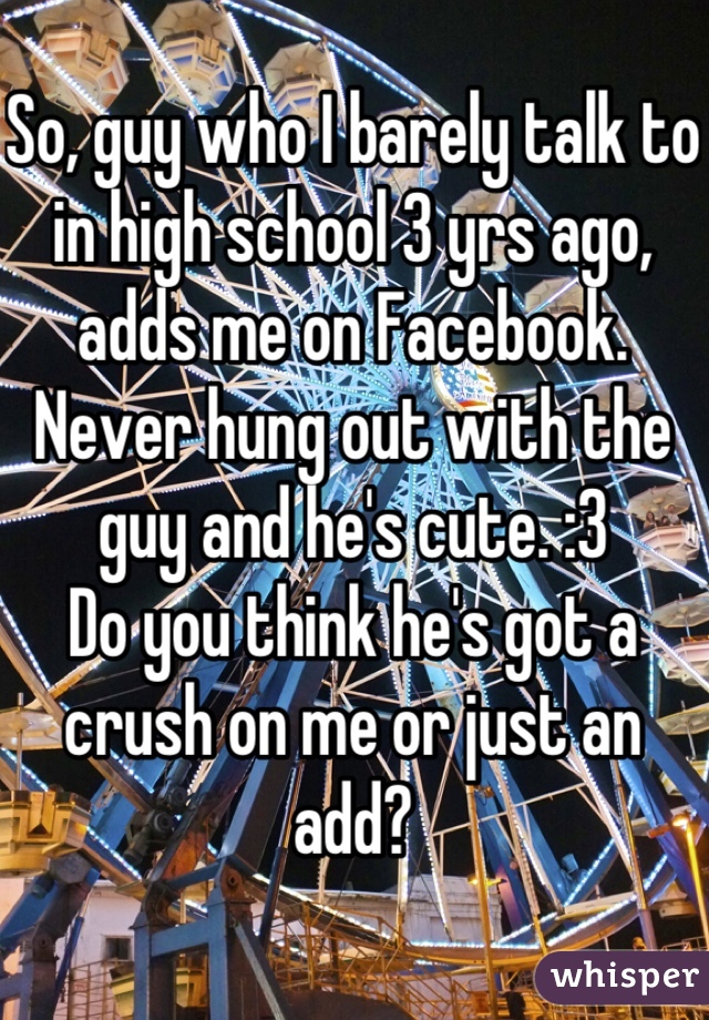 So, guy who I barely talk to in high school 3 yrs ago, adds me on Facebook. Never hung out with the guy and he's cute. :3
Do you think he's got a crush on me or just an add?