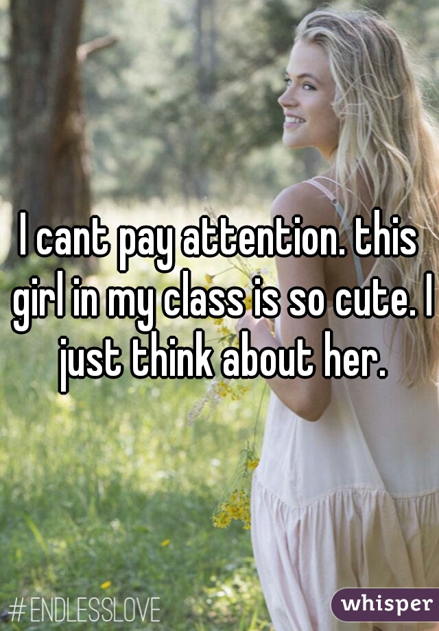 I cant pay attention. this girl in my class is so cute. I just think about her.