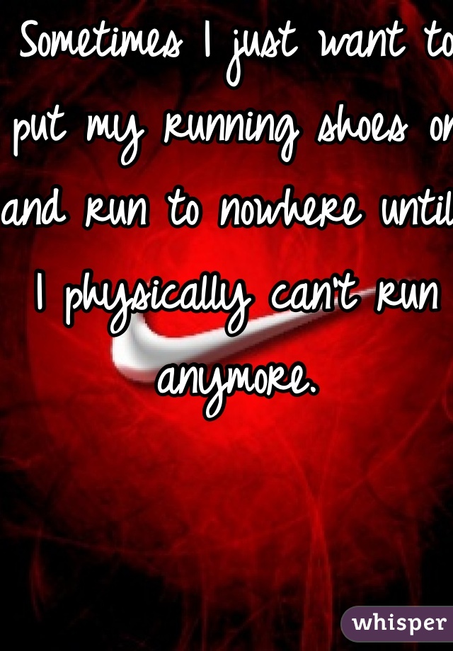 Sometimes I just want to put my running shoes on and run to nowhere until I physically can't run anymore. 
