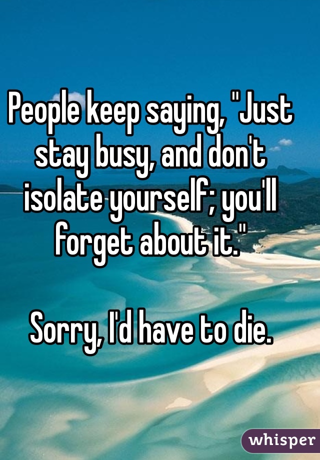 People keep saying, "Just stay busy, and don't isolate yourself; you'll forget about it."

Sorry, I'd have to die.