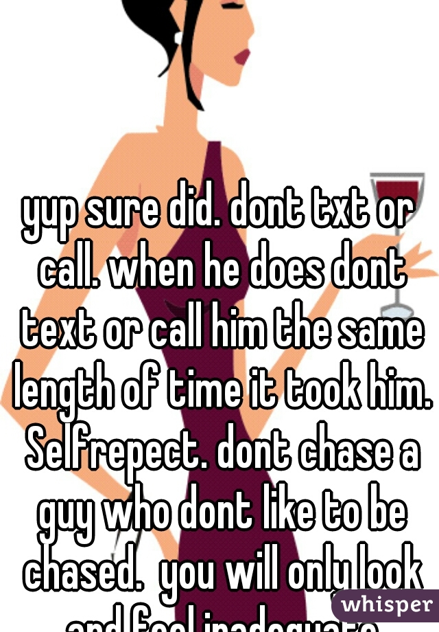 yup sure did. dont txt or call. when he does dont text or call him the same length of time it took him. Selfrepect. dont chase a guy who dont like to be chased.  you will only look and feel inadequate