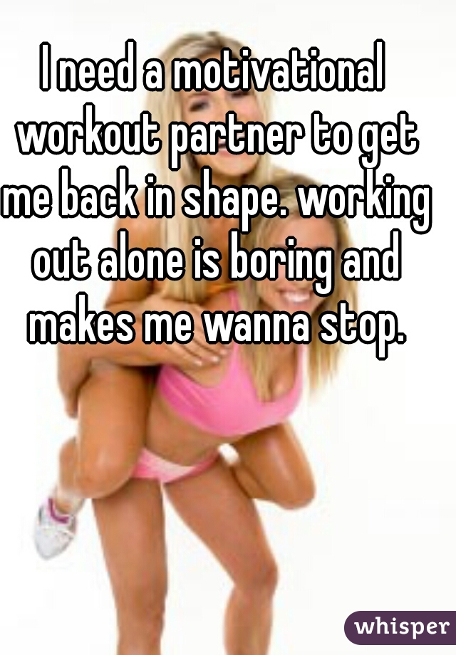 I need a motivational workout partner to get me back in shape. working out alone is boring and makes me wanna stop.