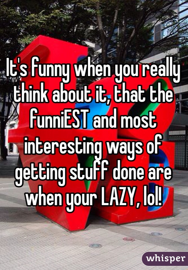 It's funny when you really think about it, that the funniEST and most interesting ways of getting stuff done are when your LAZY, lol!