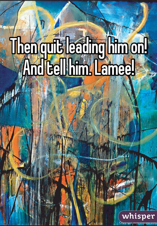 Then quit leading him on! And tell him. Lamee!