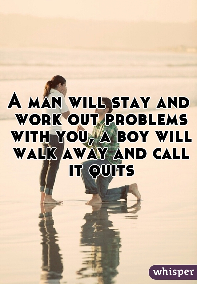 A man will stay and work out problems with you, a boy will walk away and call it quits