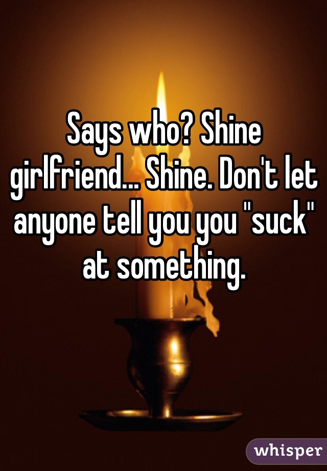 Says who? Shine girlfriend... Shine. Don't let anyone tell you you "suck" at something. 