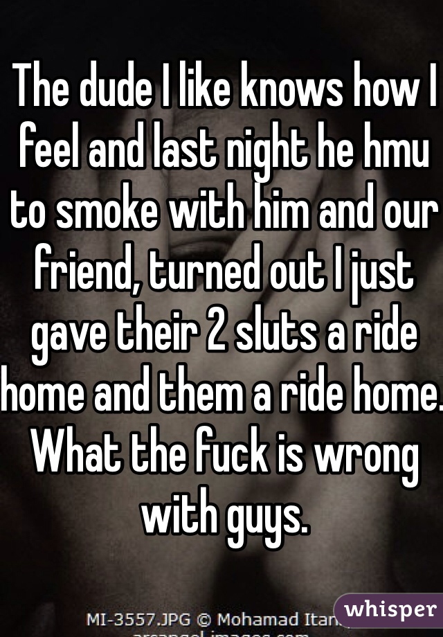 The dude I like knows how I feel and last night he hmu to smoke with him and our friend, turned out I just gave their 2 sluts a ride home and them a ride home. What the fuck is wrong with guys. 