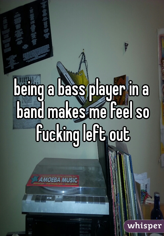 being a bass player in a band makes me feel so fucking left out