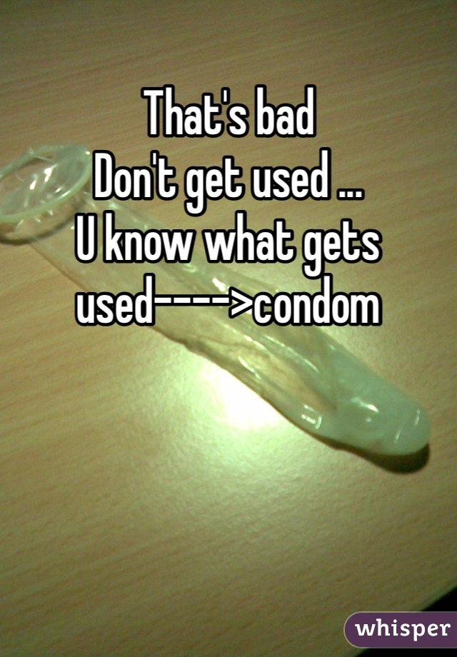That's bad
Don't get used ...
U know what gets used---->condom