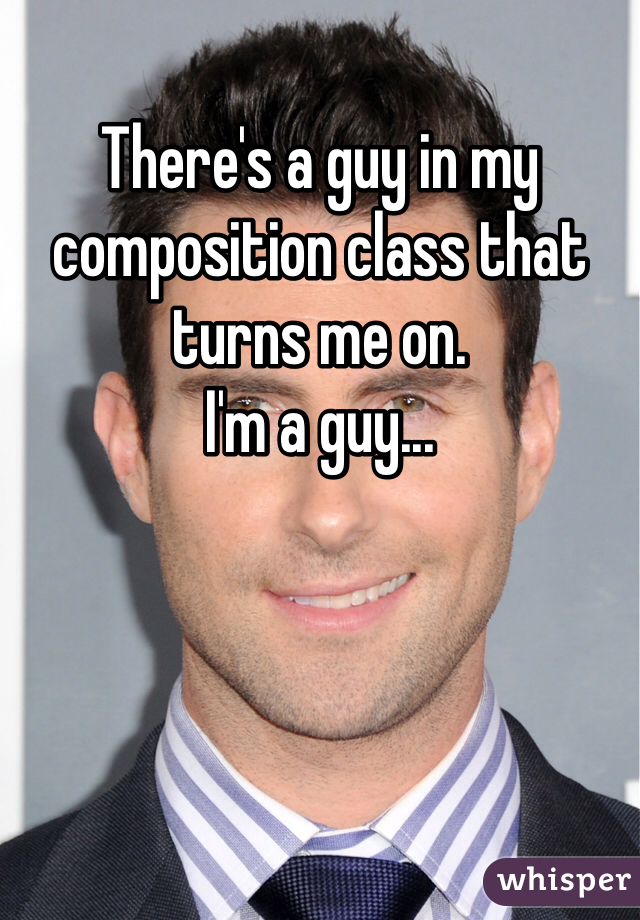 There's a guy in my composition class that turns me on.
I'm a guy...