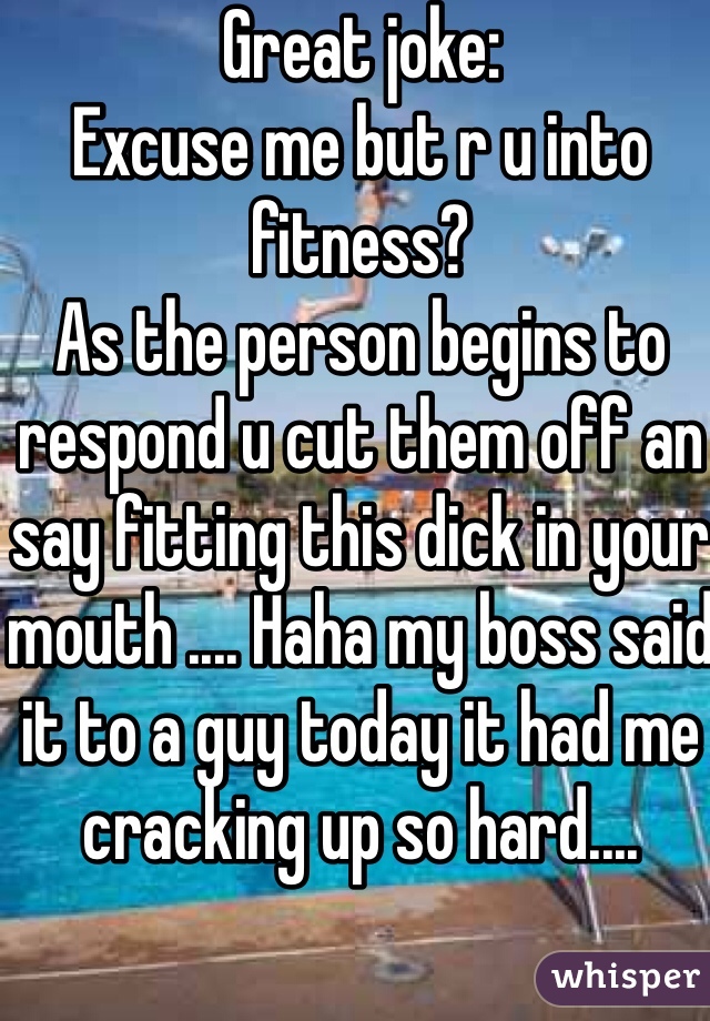 Great joke:
Excuse me but r u into fitness? 
As the person begins to respond u cut them off an say fitting this dick in your mouth .... Haha my boss said it to a guy today it had me cracking up so hard....