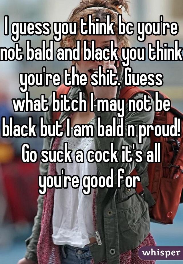 I guess you think bc you're not bald and black you think you're the shit. Guess what bitch I may not be black but I am bald n proud! Go suck a cock it's all you're good for 