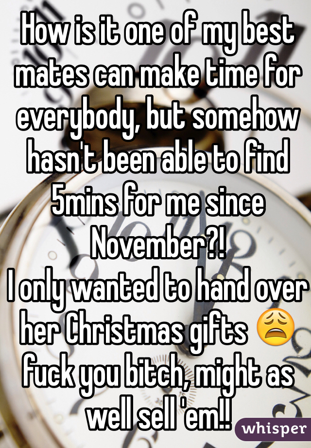 How is it one of my best mates can make time for everybody, but somehow hasn't been able to find 5mins for me since November?! 
I only wanted to hand over her Christmas gifts 😩 fuck you bitch, might as well sell 'em!!