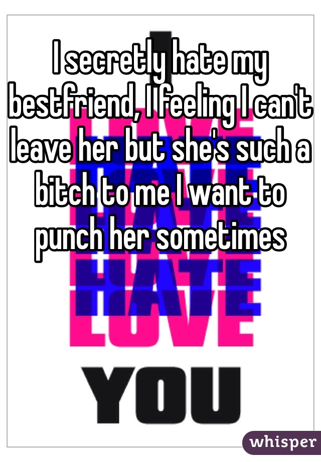 I secretly hate my bestfriend, I feeling I can't leave her but she's such a bitch to me I want to punch her sometimes 