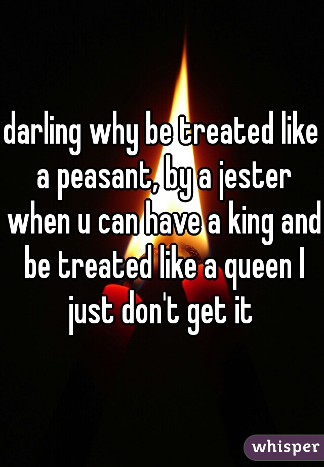 darling why be treated like a peasant, by a jester when u can have a king and be treated like a queen I just don't get it 