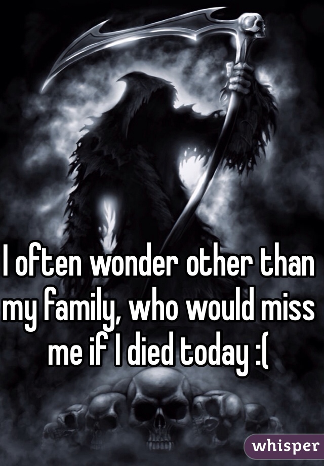 I often wonder other than my family, who would miss me if I died today :(