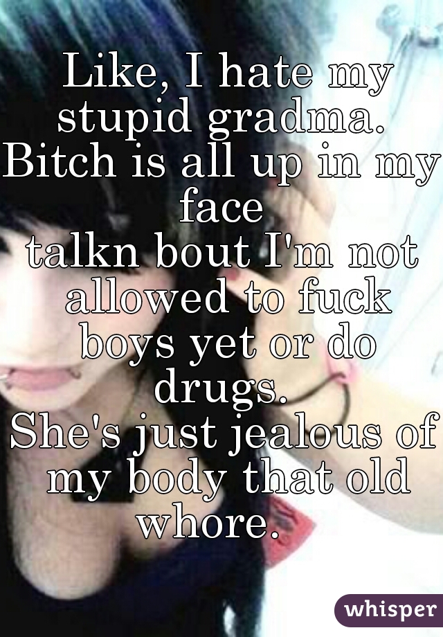  Like, I hate my stupid gradma. 

Bitch is all up in my face 
talkn bout I'm not allowed to fuck boys yet or do drugs. 



She's just jealous of my body that old whore.   