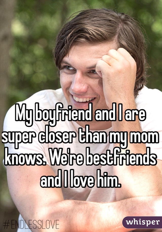 My boyfriend and I are super closer than my mom knows. We're bestfriends and I love him.