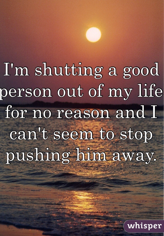 I'm shutting a good person out of my life for no reason and I can't seem to stop pushing him away. 