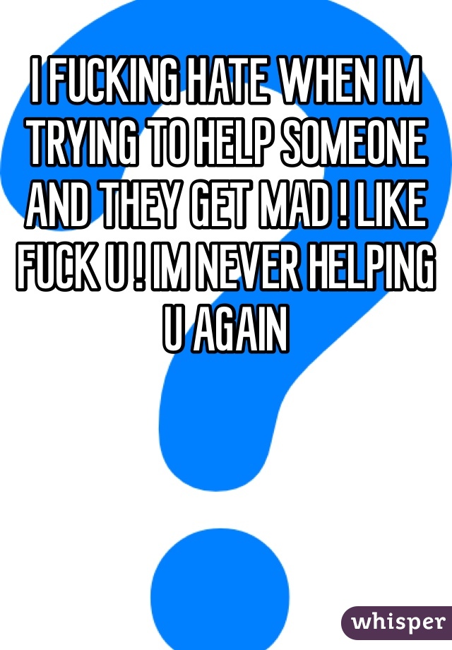 I FUCKING HATE WHEN IM TRYING TO HELP SOMEONE AND THEY GET MAD ! LIKE FUCK U ! IM NEVER HELPING U AGAIN 