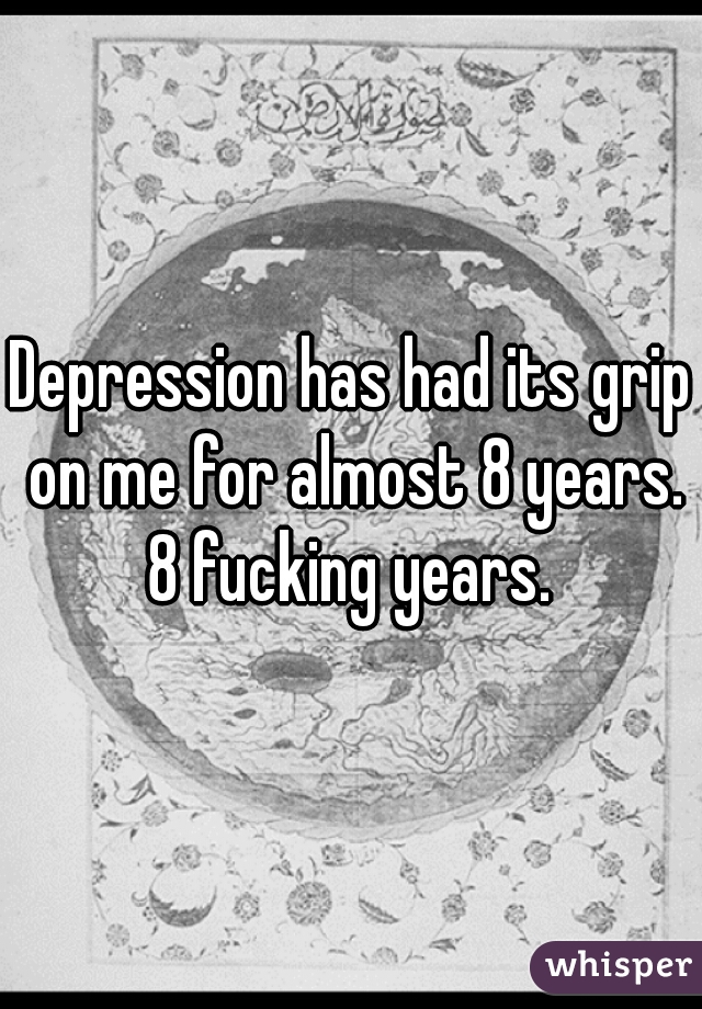 Depression has had its grip on me for almost 8 years. 8 fucking years. 