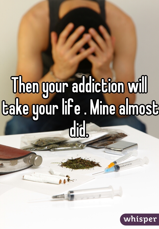 Then your addiction will take your life . Mine almost did. 
