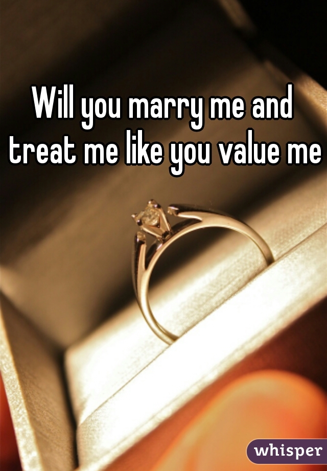 Will you marry me and treat me like you value me