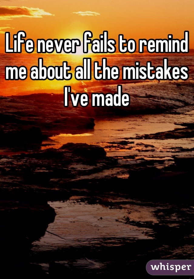 Life never fails to remind me about all the mistakes I've made