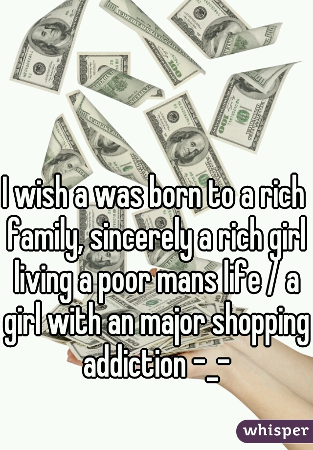 I wish a was born to a rich family, sincerely a rich girl living a poor mans life / a girl with an major shopping addiction -_-