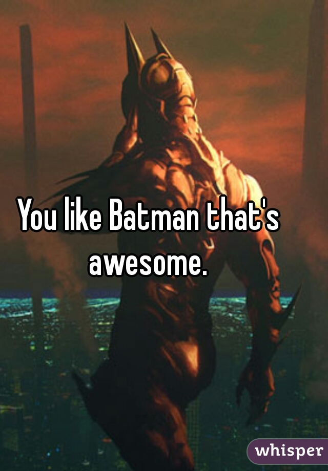 You like Batman that's awesome. 