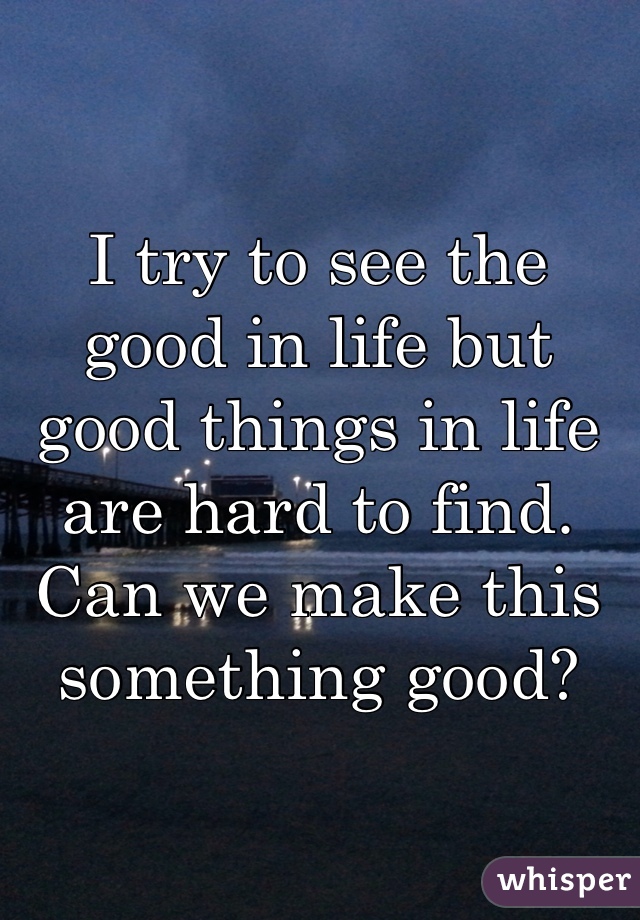 I try to see the good in life but good things in life are hard to find.
Can we make this something good?
