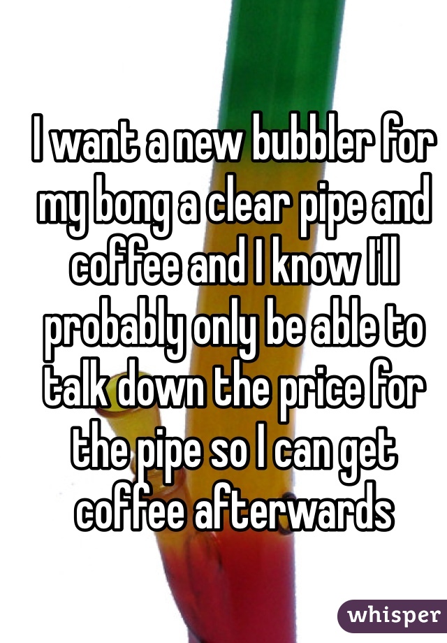 I want a new bubbler for my bong a clear pipe and coffee and I know I'll probably only be able to talk down the price for the pipe so I can get coffee afterwards 