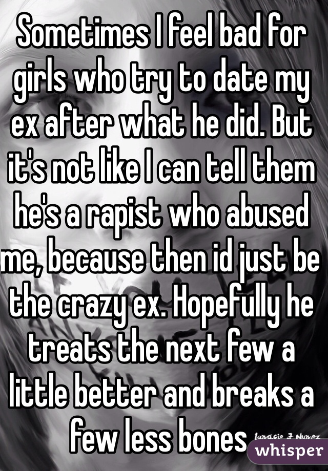 Sometimes I feel bad for girls who try to date my ex after what he did. But it's not like I can tell them he's a rapist who abused me, because then id just be the crazy ex. Hopefully he treats the next few a little better and breaks a few less bones.
