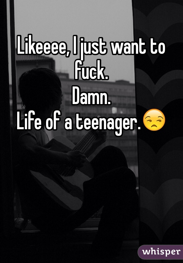 Likeeee, I just want to fuck.
Damn.
Life of a teenager.😒
