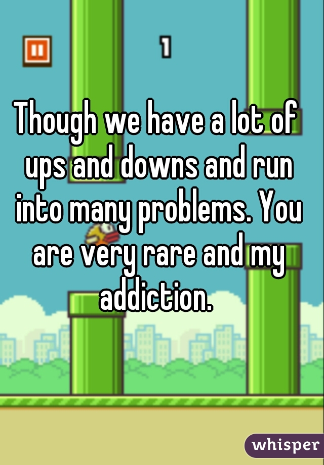 Though we have a lot of ups and downs and run into many problems. You are very rare and my addiction. 