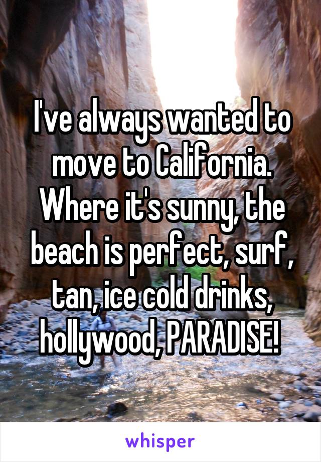 I've always wanted to move to California. Where it's sunny, the beach is perfect, surf, tan, ice cold drinks, hollywood, PARADISE! 