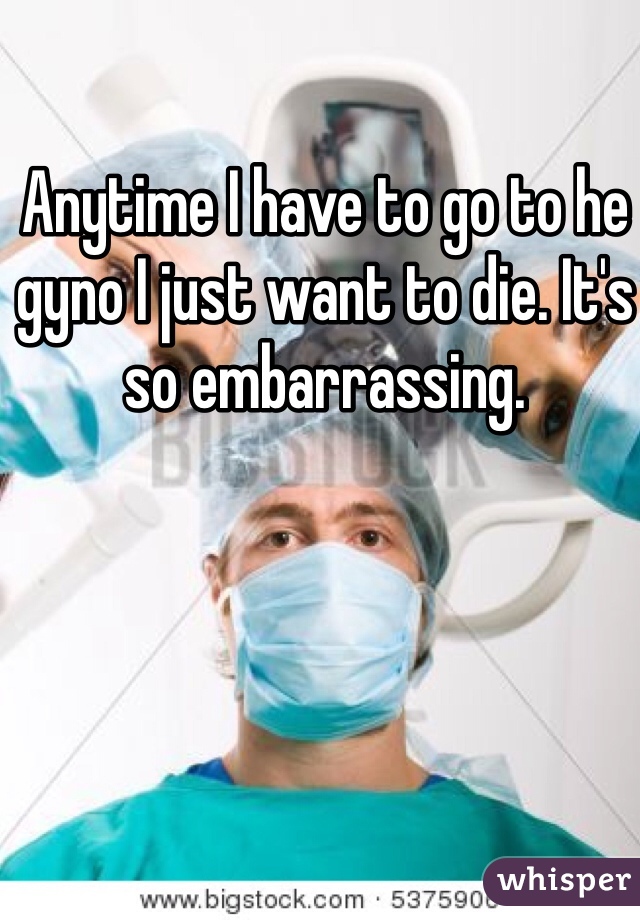 Anytime I have to go to he gyno I just want to die. It's so embarrassing. 